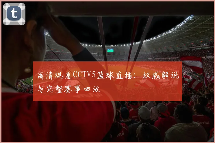 高清观看CCTV5篮球直播：权威解说与完整赛事回放