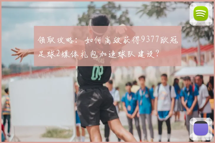 领取攻略:如何高效获得9377欧冠足球2媒体礼包加速球队建设?