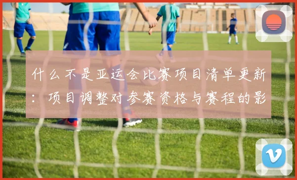 什么不是亚运会比赛项目清单更新：项目调整对参赛资格与赛程的影响一览