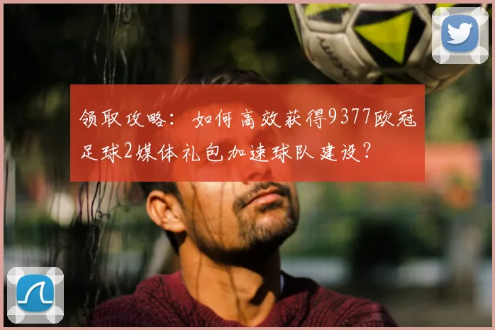 领取攻略：如何高效获得9377欧冠足球2媒体礼包加速球队建设？