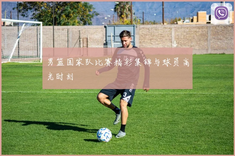 男篮国家队比赛精彩集锦与球员高光时刻