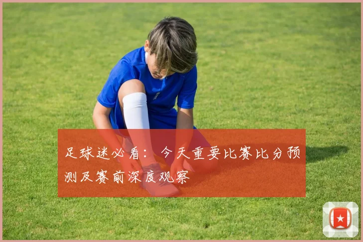 足球迷必看：今天重要比赛比分预测及赛前深度观察