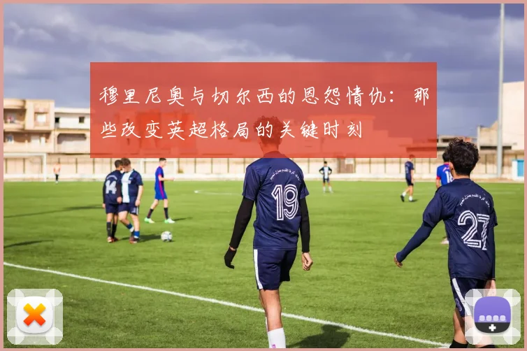 穆里尼奥与切尔西的恩怨情仇:那些改变英超格局的关键时刻