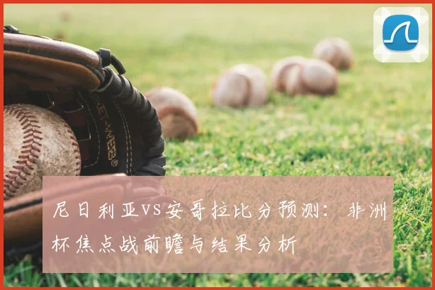 尼日利亚vs安哥拉比分预测：非洲杯焦点战前瞻与结果分析