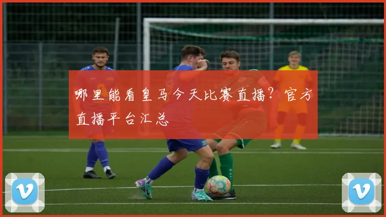 哪里能看皇马今天比赛直播？官方直播平台汇总