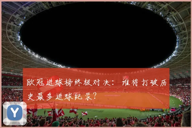 欧冠进球榜终极对决：谁将打破历史最多进球纪录？