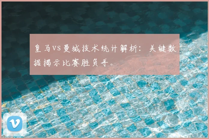 皇马vs曼城技术统计解析：关键数据揭示比赛胜负手。