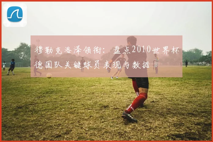 穆勒克洛泽领衔：盘点2010世界杯德国队关键球员表现与数据