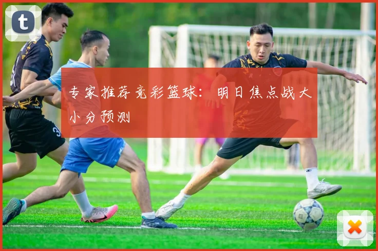 专家推荐竞彩篮球：明日焦点战大小分预测