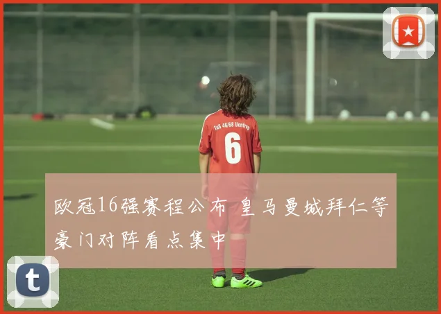 欧冠16强赛程公布 皇马曼城拜仁等豪门对阵看点集中