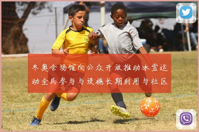 冬奥会场馆向公众开放推动冰雪运动全民参与与设施长期利用与社区融合发展