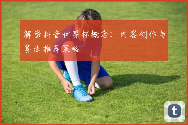 解密抖音世界杯概念：内容创作与算法推荐策略