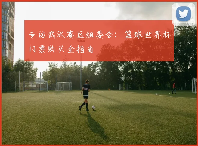 专访武汉赛区组委会：篮球世界杯门票购买全指南
