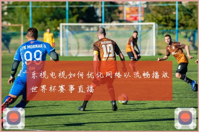 乐视电视如何优化网络以流畅播放世界杯赛事直播
