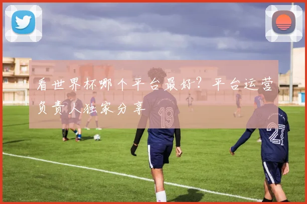 看世界杯哪个平台最好？平台运营负责人独家分享