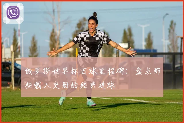俄罗斯世界杯百球里程碑：盘点那些载入史册的经典进球