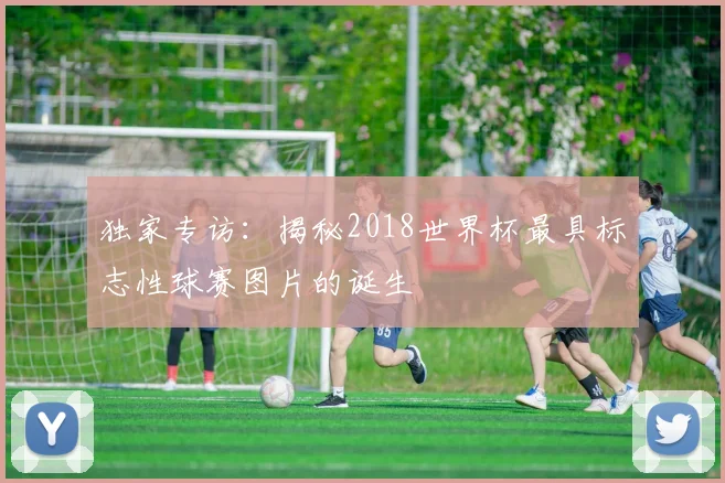 独家专访：揭秘2018世界杯最具标志性球赛图片的诞生