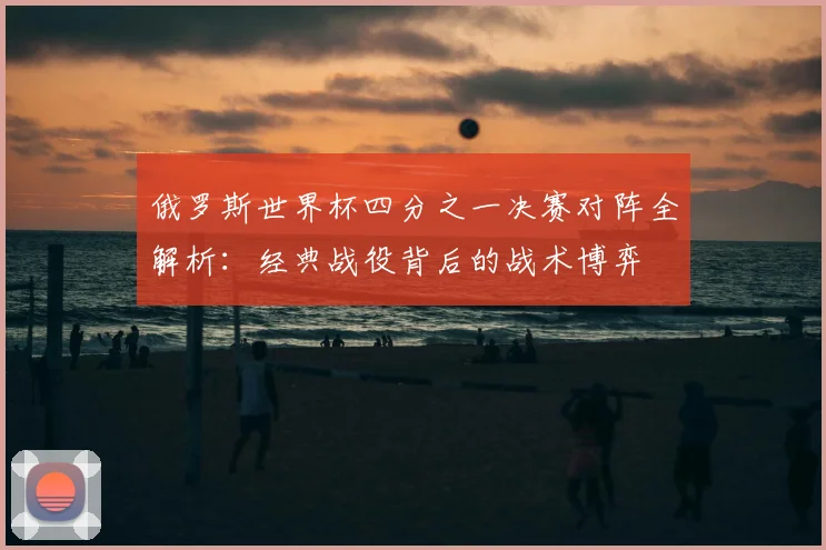 俄罗斯世界杯四分之一决赛对阵全解析：经典战役背后的战术博弈