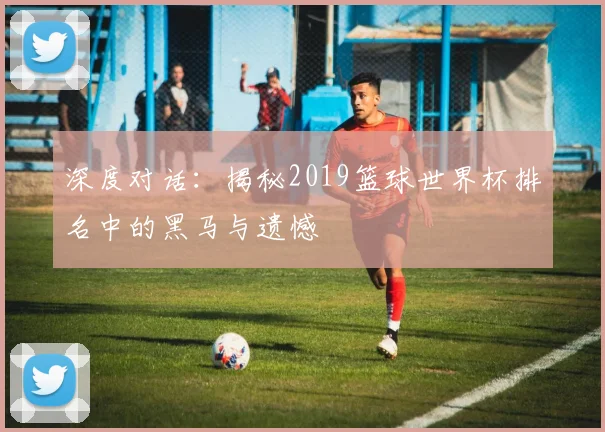 深度对话:揭秘2019篮球世界杯排名中的黑马与遗憾