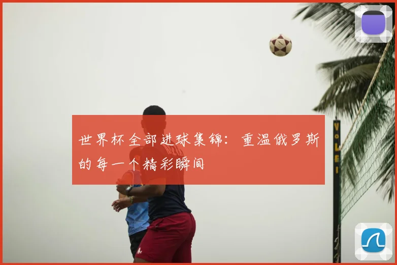世界杯全部进球集锦：重温俄罗斯的每一个精彩瞬间