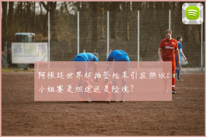 阿根廷世界杯抽签结果引发热议：小组赛是坦途还是险境？