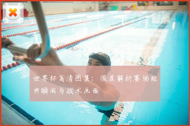 世界杯高清图集：深度解析赛场经典瞬间与战术画面