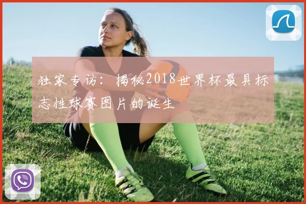 独家专访:揭秘2018世界杯最具标志性球赛图片的诞生