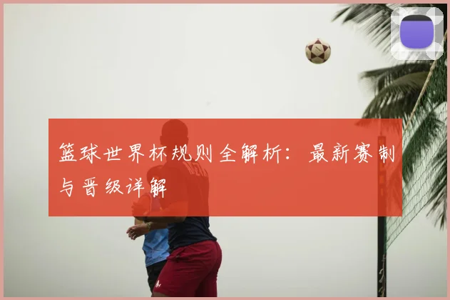 篮球世界杯规则全解析:最新赛制与晋级详解