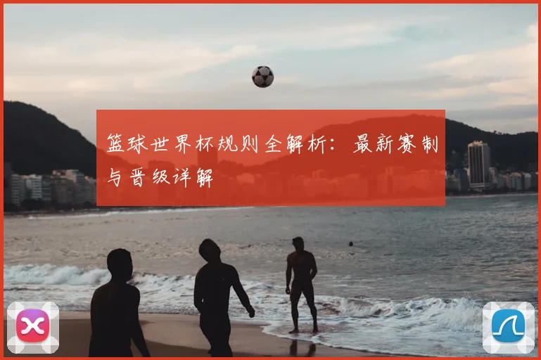 篮球世界杯规则全解析：最新赛制与晋级详解