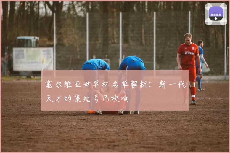 塞尔维亚世界杯名单解析：新一代天才的集结号已吹响