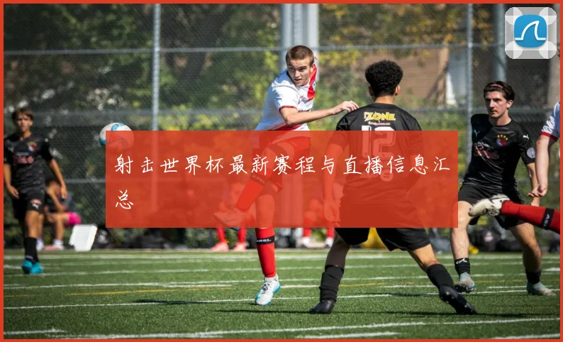 射击世界杯最新赛程与直播信息汇总