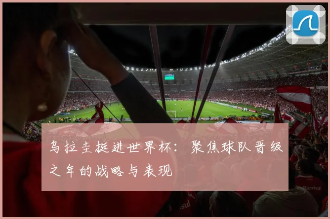 乌拉圭挺进世界杯：聚焦球队晋级之年的战略与表现