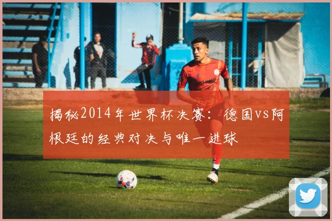 揭秘2014年世界杯决赛：德国vs阿根廷的经典对决与唯一进球