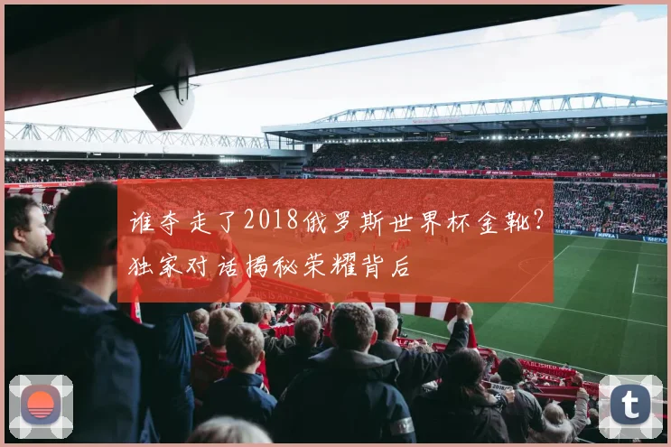 谁夺走了2018俄罗斯世界杯金靴？独家对话揭秘荣耀背后