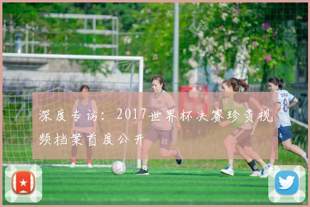 深度专访：2017世界杯决赛珍贵视频档案首度公开