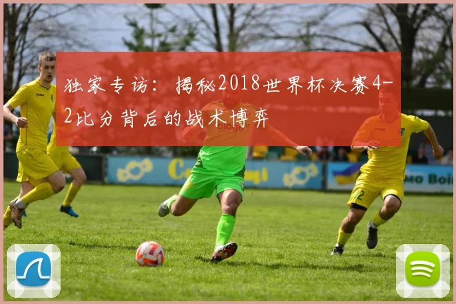 独家专访：揭秘2018世界杯决赛4-2比分背后的战术博弈