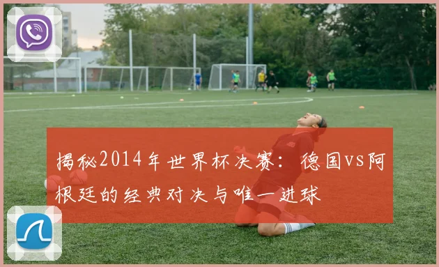揭秘2014年世界杯决赛：德国vs阿根廷的经典对决与唯一进球