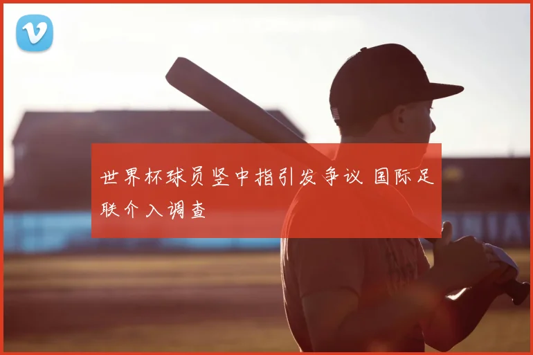 世界杯球员竖中指引发争议 国际足联介入调查