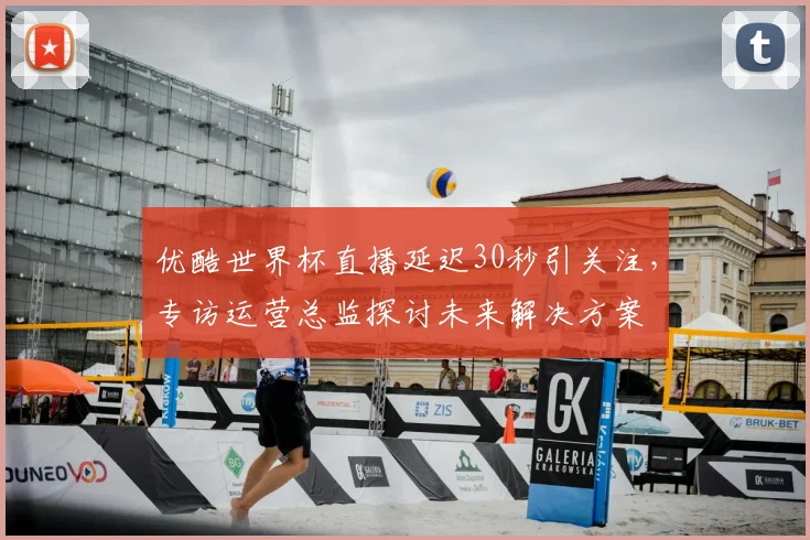 优酷世界杯直播延迟30秒引关注，专访运营总监探讨未来解决方案