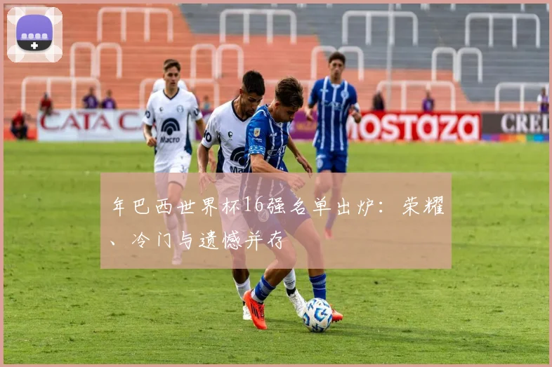 年巴西世界杯16强名单出炉：荣耀、冷门与遗憾并存