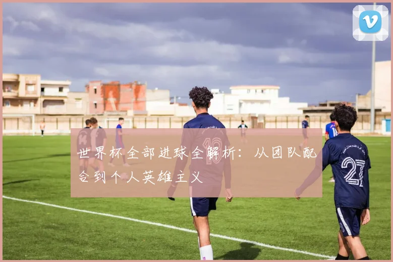 世界杯全部进球全解析：从团队配合到个人英雄主义