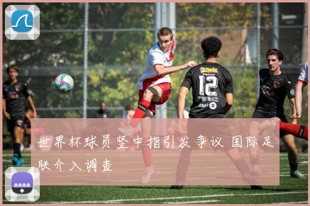 世界杯球员竖中指引发争议 国际足联介入调查